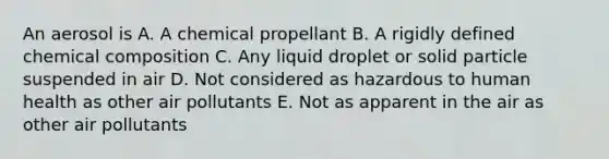 An aerosol is A. A chemical propellant B. A rigidly defined chemical composition C. Any liquid droplet or solid particle suspended in air D. Not considered as hazardous to human health as other air pollutants E. Not as apparent in the air as other air pollutants