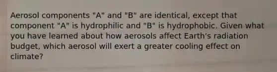 Aerosol components "A" and "B" are identical, except that component "A" is hydrophilic and "B" is hydrophobic. Given what you have learned about how aerosols affect Earth's radiation budget, which aerosol will exert a greater cooling effect on climate?