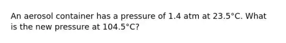 An aerosol container has a pressure of 1.4 atm at 23.5°C. What is the new pressure at 104.5°C?