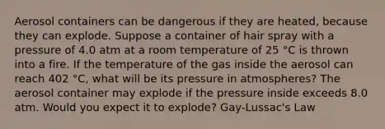 Aerosol containers can be dangerous if they are heated, because they can explode. Suppose a container of hair spray with a pressure of 4.0 atm at a room temperature of 25 °C is thrown into a fire. If the temperature of the gas inside the aerosol can reach 402 °C, what will be its pressure in atmospheres? The aerosol container may explode if the pressure inside exceeds 8.0 atm. Would you expect it to explode? Gay-Lussac's Law