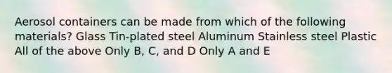 Aerosol containers can be made from which of the following materials? Glass Tin-plated steel Aluminum Stainless steel Plastic All of the above Only B, C, and D Only A and E