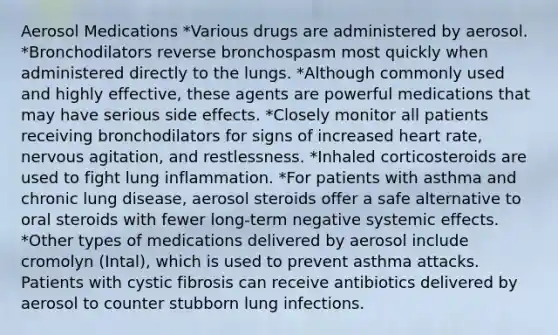 Aerosol Medications *Various drugs are administered by aerosol. *Bronchodilators reverse bronchospasm most quickly when administered directly to the lungs. *Although commonly used and highly effective, these agents are powerful medications that may have serious side effects. *Closely monitor all patients receiving bronchodilators for signs of increased heart rate, nervous agitation, and restlessness. *Inhaled corticosteroids are used to fight lung inflammation. *For patients with asthma and chronic lung disease, aerosol steroids offer a safe alternative to oral steroids with fewer long-term negative systemic effects. *Other types of medications delivered by aerosol include cromolyn (Intal), which is used to prevent asthma attacks. Patients with cystic fibrosis can receive antibiotics delivered by aerosol to counter stubborn lung infections.