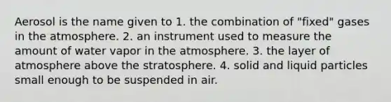 Aerosol is the name given to 1. the combination of "fixed" gases in the atmosphere. 2. an instrument used to measure the amount of water vapor in the atmosphere. 3. the layer of atmosphere above the stratosphere. 4. solid and liquid particles small enough to be suspended in air.