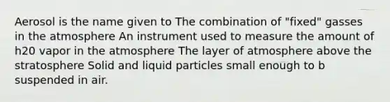 Aerosol is the name given to The combination of "fixed" gasses in the atmosphere An instrument used to measure the amount of h20 vapor in the atmosphere The layer of atmosphere above the stratosphere Solid and liquid particles small enough to b suspended in air.