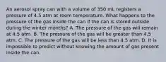 An aerosol spray can with a volume of 350 mL registers a pressure of 4.5 atm at room temperature. What happens to the pressure of the gas inside the can if the can is stored outside during the winter months? A. The pressure of the gas will remain at 4.5 atm. B. The pressure of the gas will be greater than 4.5 atm. C. The pressure of the gas will be less than 4.5 atm. D. It is impossible to predict without knowing the amount of gas present inside the can.