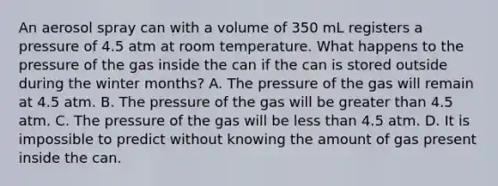 An aerosol spray can with a volume of 350 mL registers a pressure of 4.5 atm at room temperature. What happens to the pressure of the gas inside the can if the can is stored outside during the winter months? A. The pressure of the gas will remain at 4.5 atm. B. The pressure of the gas will be <a href='https://www.questionai.com/knowledge/ktgHnBD4o3-greater-than' class='anchor-knowledge'>greater than</a> 4.5 atm. C. The pressure of the gas will be <a href='https://www.questionai.com/knowledge/k7BtlYpAMX-less-than' class='anchor-knowledge'>less than</a> 4.5 atm. D. It is impossible to predict without knowing the amount of gas present inside the can.