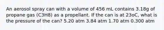 An aerosol spray can with a volume of 456 mL contains 3.18g of propane gas (C3H8) as a propellant. If the can is at 23oC, what is the pressure of the can? 5.20 atm 3.84 atm 1.70 atm 0.300 atm