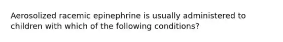 Aerosolized racemic epinephrine is usually administered to children with which of the following conditions?