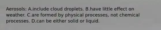 Aerosols: A.include cloud droplets. B.have little effect on weather. C.are formed by physical processes, not chemical processes. D.can be either solid or liquid.