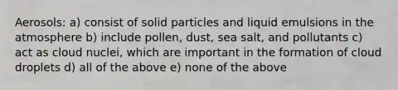 Aerosols: a) consist of solid particles and liquid emulsions in the atmosphere b) include pollen, dust, sea salt, and pollutants c) act as cloud nuclei, which are important in the formation of cloud droplets d) all of the above e) none of the above