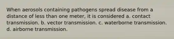 When aerosols containing pathogens spread disease from a distance of less than one meter, it is considered a. contact transmission. b. vector transmission. c. waterborne transmission. d. airborne transmission.