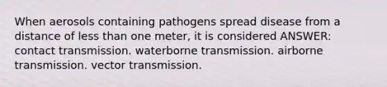 When aerosols containing pathogens spread disease from a distance of less than one meter, it is considered ANSWER: contact transmission. waterborne transmission. airborne transmission. vector transmission.