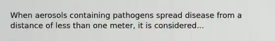 When aerosols containing pathogens spread disease from a distance of less than one meter, it is considered...