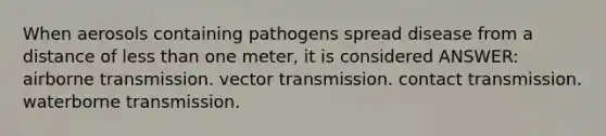 When aerosols containing pathogens spread disease from a distance of less than one meter, it is considered ANSWER: airborne transmission. vector transmission. contact transmission. waterborne transmission.