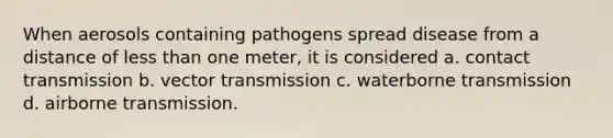 When aerosols containing pathogens spread disease from a distance of less than one meter, it is considered a. contact transmission b. vector transmission c. waterborne transmission d. airborne transmission.