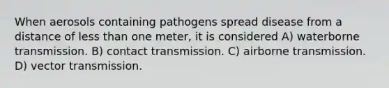 When aerosols containing pathogens spread disease from a distance of less than one meter, it is considered A) waterborne transmission. B) contact transmission. C) airborne transmission. D) vector transmission.