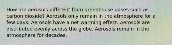 How are aerosols different from greenhouse gases such as carbon dioxide? Aerosols only remain in the atmosphere for a few days. Aerosols have a net warming effect. Aerosols are distributed evenly across the globe. Aerosols remain in the atmosphere for decades.