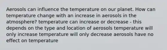 Aerosols can influence the temperature on our planet. How can temperature change with an increase in aerosols in the atmosphere? temperature can increase or decrease - this depends on the type and location of aerosols temperature will only increase temperature will only decrease aerosols have no effect on temperature