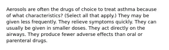 Aerosols are often the drugs of choice to treat asthma because of what characteristics? (Select all that apply.) They may be given less frequently. They relieve symptoms quickly. They can usually be given in smaller doses. They act directly on the airways. They produce fewer adverse effects than oral or parenteral drugs.