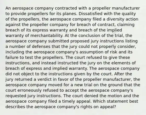 An aerospace company contracted with a propeller manufacturer to provide propellers for its planes. Dissatisfied with the quality of the propellers, the aerospace company filed a diversity action against the propeller company for breach of contract, claiming breach of its express warranty and breach of the implied warranty of merchantability. At the conclusion of the trial, the aerospace company submitted proposed jury instructions listing a number of defenses that the jury could not properly consider, including the aerospace company's assumption of risk and its failure to test the propellers. The court refused to give these instructions, and instead instructed the jury on the elements of breach of express and implied warranty. The aerospace company did not object to the instructions given by the court. After the jury returned a verdict in favor of the propeller manufacturer, the aerospace company moved for a new trial on the ground that the court erroneously refused to accept the aerospace company's requested jury instructions. The court denied the motion and the aerospace company filed a timely appeal. Which statement best describes the aerospace company's rights on appeal?