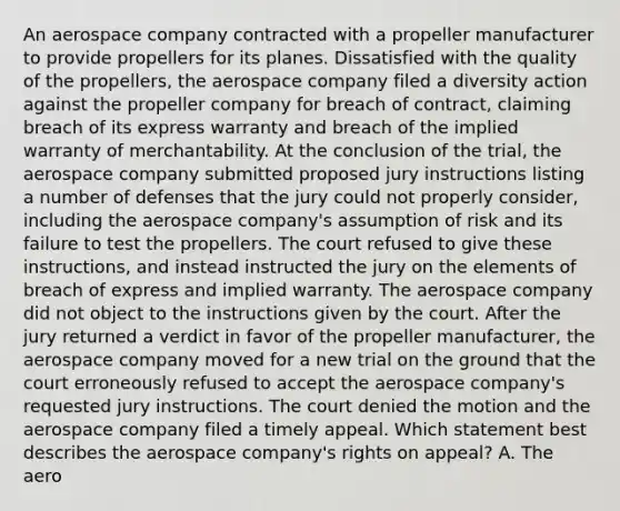 An aerospace company contracted with a propeller manufacturer to provide propellers for its planes. Dissatisfied with the quality of the propellers, the aerospace company filed a diversity action against the propeller company for breach of contract, claiming breach of its express warranty and breach of the implied warranty of merchantability. At the conclusion of the trial, the aerospace company submitted proposed jury instructions listing a number of defenses that the jury could not properly consider, including the aerospace company's assumption of risk and its failure to test the propellers. The court refused to give these instructions, and instead instructed the jury on the elements of breach of express and implied warranty. The aerospace company did not object to the instructions given by the court. After the jury returned a verdict in favor of the propeller manufacturer, the aerospace company moved for a new trial on the ground that the court erroneously refused to accept the aerospace company's requested jury instructions. The court denied the motion and the aerospace company filed a timely appeal. Which statement best describes the aerospace company's rights on appeal? A. The aero