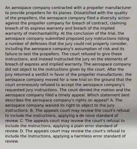 An aerospace company contracted with a propeller manufacturer to provide propellers for its planes. Dissatisfied with the quality of the propellers, the aerospace company filed a diversity action against the propeller company for breach of contract, claiming breach of its express warranty and breach of the implied warranty of merchantability. At the conclusion of the trial, the aerospace company submitted proposed jury instructions listing a number of defenses that the jury could not properly consider, including the aerospace company's assumption of risk and its failure to test the propellers. The court refused to give these instructions, and instead instructed the jury on the elements of breach of express and implied warranty. The aerospace company did not object to the instructions given by the court. After the jury returned a verdict in favor of the propeller manufacturer, the aerospace company moved for a new trial on the ground that the court erroneously refused to accept the aerospace company's requested jury instructions. The court denied the motion and the aerospace company filed a timely appeal. Which statement best describes the aerospace company's rights on appeal? A. The aerospace company waived its right to object to the jury instructions. B. The appeals court may review the court's refusal to include the instructions, applying a de novo standard of review. C. The appeals court may review the court's refusal to include the instructions, applying a plain error standard of review. D. The appeals court may review the court's refusal to include the instructions, applying a harmless error standard of review.