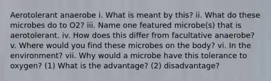 Aerotolerant anaerobe i. What is meant by this? ii. What do these microbes do to O2? iii. Name one featured microbe(s) that is aerotolerant. iv. How does this differ from facultative anaerobe? v. Where would you find these microbes on the body? vi. In the environment? vii. Why would a microbe have this tolerance to oxygen? (1) What is the advantage? (2) disadvantage?