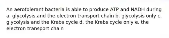 An aerotolerant bacteria is able to produce ATP and NADH during a. glycolysis and the electron transport chain b. glycolysis only c. glycolysis and the Krebs cycle d. the Krebs cycle only e. the electron transport chain