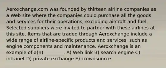 Aeroxchange.com was founded by thirteen airline companies as a Web site where the companies could purchase all the goods and services for their operations, excluding aircraft and fuel. Selected suppliers were invited to partner with these airlines at this site. Items that are traded through Aeroxchange include a wide range of airline-specific products and services, such as engine components and maintenance. Aeroxchange is an example of a(n) ________. A) Web link B) search engine C) intranet D) private exchange E) crowdsource