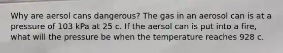 Why are aersol cans dangerous? The gas in an aerosol can is at a pressure of 103 kPa at 25 c. If the aersol can is put into a fire, what will the pressure be when the temperature reaches 928 c.