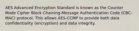 AES Advanced Encryption Standard is known as the Counter Mode Cipher Block Chaining-Message Authentication Code (CBC-MAC) protocol. This allows AES-CCMP to provide both data confidentiality (encryption) and data integrity.