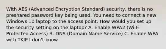 With AES (Advanced Encryption Standard) security, there is no preshared password key being used. You need to connect a new Windows 10 laptop to the access point. How would you set up the security setting on the laptop? A. Enable WPA2 (Wi-Fi Protected Access) B. DNS (Domain Name Service) C. Enable WPA with TKIP I don't know