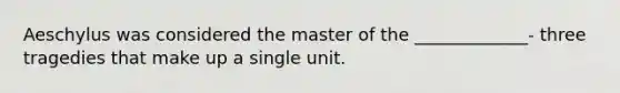 Aeschylus was considered the master of the _____________- three tragedies that make up a single unit.