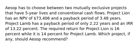 Aesop has to choose between two mutually exclusive projects that have 5-year lives and conventional cash flows. Project Lion has an NPV of 73,406 and a payback period of 3.48 years. Project Lamb has a payback period of only 2.22 years and an IRR of 13.22 percent. The required return for Project Lion is 16 percent while it is 14 percent for Project Lamb. Which project, if any, should Aesop recommend?