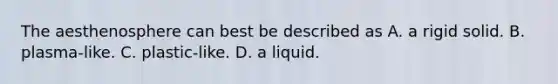 The aesthenosphere can best be described as A. a rigid solid. B. plasma-like. C. plastic-like. D. a liquid.