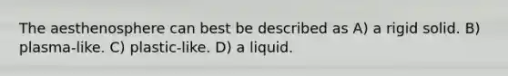 The aesthenosphere can best be described as A) a rigid solid. B) plasma-like. C) plastic-like. D) a liquid.