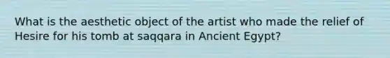 What is the aesthetic object of the artist who made the relief of Hesire for his tomb at saqqara in Ancient Egypt?