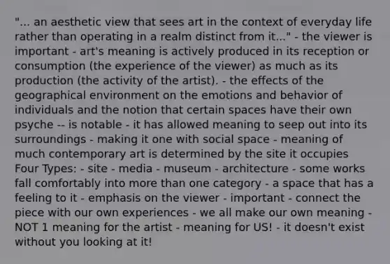 "... an aesthetic view that sees art in the context of everyday life rather than operating in a realm distinct from it..." - the viewer is important - art's meaning is actively produced in its reception or consumption (the experience of the viewer) as much as its production (the activity of the artist). - the effects of the geographical environment on the emotions and behavior of individuals and the notion that certain spaces have their own psyche -- is notable - it has allowed meaning to seep out into its surroundings - making it one with social space - meaning of much contemporary art is determined by the site it occupies Four Types: - site - media - museum - architecture - some works fall comfortably into more than one category - a space that has a feeling to it - emphasis on the viewer - important - connect the piece with our own experiences - we all make our own meaning - NOT 1 meaning for the artist - meaning for US! - it doesn't exist without you looking at it!