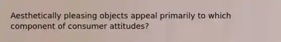 Aesthetically pleasing objects appeal primarily to which component of consumer attitudes?