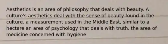 Aesthetics is an area of philosophy that deals with beauty. A culture's aesthetics deal with the sense of beauty found in the culture. a measurement used in the Middle East, similar to a hectare an area of psychology that deals with truth. the area of medicine concerned with hygiene