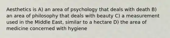 Aesthetics is A) an area of psychology that deals with death B) an area of philosophy that deals with beauty C) a measurement used in the Middle East, similar to a hectare D) the area of medicine concerned with hygiene