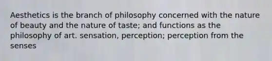 Aesthetics is the branch of philosophy concerned with the nature of beauty and the nature of taste; and functions as the philosophy of art. sensation, perception; perception from the senses