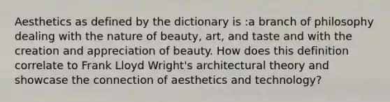 Aesthetics as defined by the dictionary is :a branch of philosophy dealing with the nature of beauty, art, and taste and with the creation and appreciation of beauty. How does this definition correlate to Frank Lloyd Wright's architectural theory and showcase the connection of aesthetics and technology?