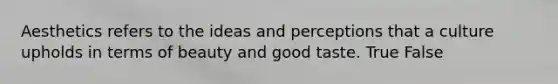 Aesthetics refers to the ideas and perceptions that a culture upholds in terms of beauty and good taste. True False