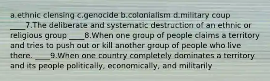 a.ethnic clensing c.genocide b.colonialism d.military coup ____7.The deliberate and systematic destruction of an ethnic or religious group ____8.When one group of people claims a territory and tries to push out or kill another group of people who live there. ____9.When one country completely dominates a territory and its people politically, economically, and militarily