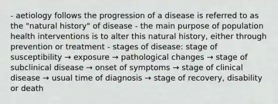 - aetiology follows the progression of a disease is referred to as the "natural history" of disease - the main purpose of population health interventions is to alter this natural history, either through prevention or treatment - stages of disease: stage of susceptibility → exposure → pathological changes → stage of subclinical disease → onset of symptoms → stage of clinical disease → usual time of diagnosis → stage of recovery, disability or death