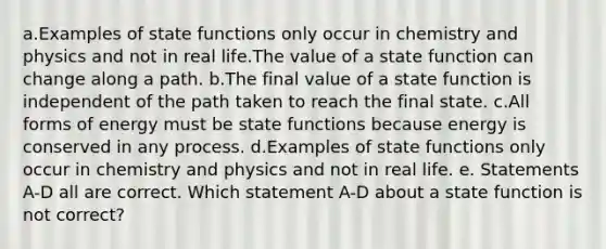 a.Examples of state functions only occur in chemistry and physics and not in real life.The value of a state function can change along a path. b.The final value of a state function is independent of the path taken to reach the final state. c.All forms of energy must be state functions because energy is conserved in any process. d.Examples of state functions only occur in chemistry and physics and not in real life. e. Statements A-D all are correct. Which statement A-D about a state function is not correct?