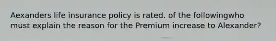 Aexanders life insurance policy is rated. of the followingwho must explain the reason for the Premium increase to Alexander?