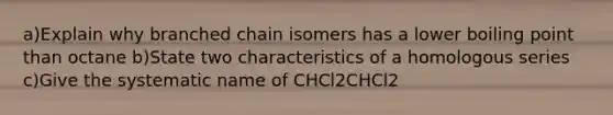 a)Explain why branched chain isomers has a lower boiling point than octane b)State two characteristics of a homologous series c)Give the systematic name of CHCl2CHCl2