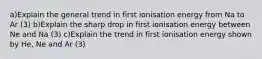 a)Explain the general trend in first ionisation energy from Na to Ar (3) b)Explain the sharp drop in first ionisation energy between Ne and Na (3) c)Explain the trend in first ionisation energy shown by He, Ne and Ar (3)